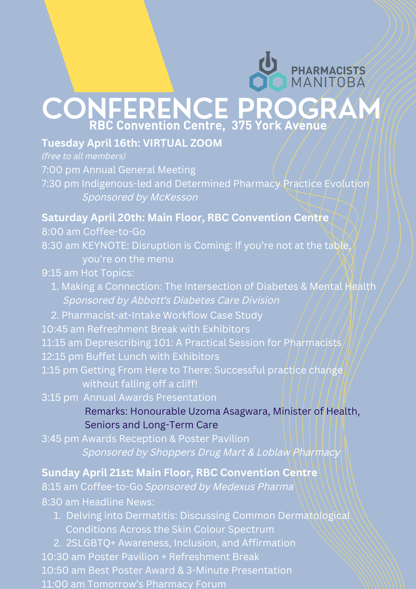  PHARMACISTS MANITOBA CONFERENCE PROGRAM RBC Convention Centre, 375 York Avenue Tuesday April 16th: VIRTUAL ZOOM (free to all members) 7:00 pm Annual General Meeting 7:30 pm Indigenous-led and Determined Pharmacy Practice Evolution Sponsored by McKesson Saturday April 20th: Main Floor, RBC Convention Centre 8:00 am Coffee-to-Go 8:30 am KEYNOTE: Disruption is Coming: If you're not at the table, you're on the menu 9:15 am Hot Topics: 1. Making a Connection: The Intersection of Diabetes & Mental Health Sponsored by Abbott's Diabetes Care Division 2. Pharmacist-at-Intake Workflow Case Study 10:45 am Refreshment Break with Exhibitors 11:15 am Deprescribing 101: A Practical Session for Pharmacists 12:15 pm Buffet Lunch with Exhibitors 1:15 pm Getting From Here to There: Successful practice change without falling off a cliff! 3:15 pm Annual Awards Presentation Remarks: Honourable Uzoma Asagwara, Minister of Health, Seniors and Long-Term Care 3:45 pm Awards Reception & Poster Pavilion Sponsored by Shoppers Drug Mart & Loblaw Pharmacy Sunday April 21st: Main Floor, RBC Convention Centre 8:15 am Coffee-to-Go Sponsored by Medexus Pharma 8:30 am Headline News: 1. Delving into Dermatitis: Discussing Common Dermatological Conditions Across the Skin Colour Spectrum 2. 2SLGBTQ+ Awareness, Inclusion, and Affirmation 10:30 am Poster Pavilion + Refreshment Break 10:50 am Best Poster Award & 3-Minute Presentation 11:00 am Tomorrow's Pharmacy Forum